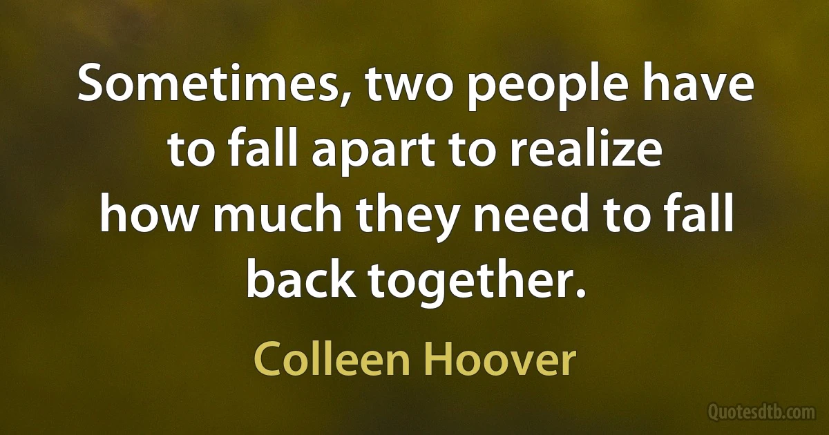 Sometimes, two people have to fall apart to realize how much they need to fall back together. (Colleen Hoover)