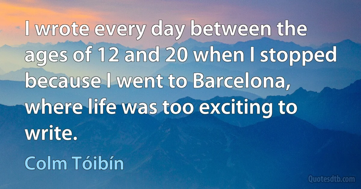 I wrote every day between the ages of 12 and 20 when I stopped because I went to Barcelona, where life was too exciting to write. (Colm Tóibín)