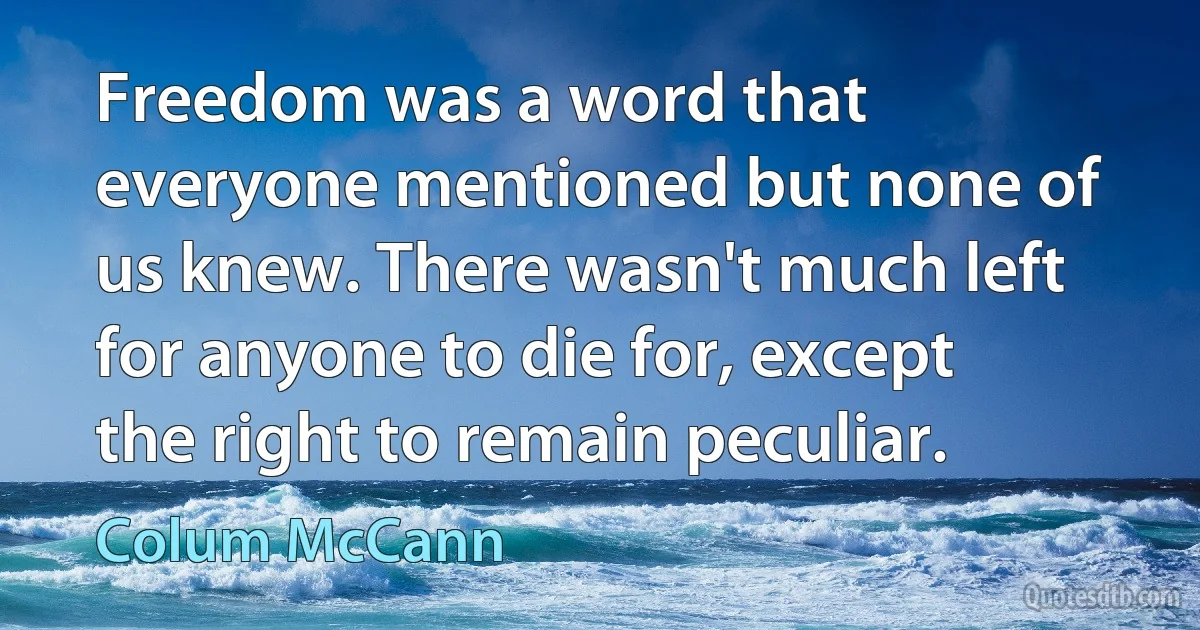 Freedom was a word that everyone mentioned but none of us knew. There wasn't much left for anyone to die for, except the right to remain peculiar. (Colum McCann)