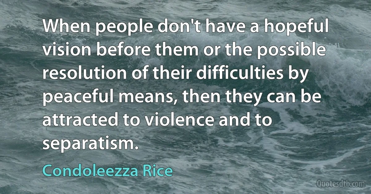 When people don't have a hopeful vision before them or the possible resolution of their difficulties by peaceful means, then they can be attracted to violence and to separatism. (Condoleezza Rice)