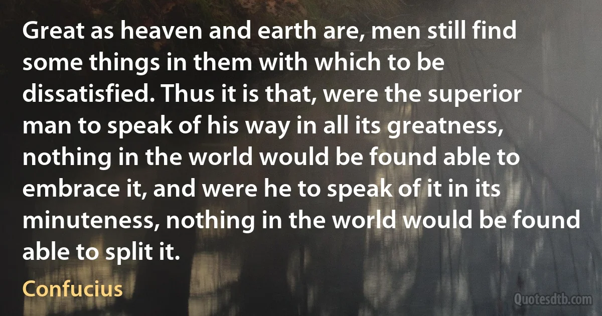 Great as heaven and earth are, men still find some things in them with which to be dissatisfied. Thus it is that, were the superior man to speak of his way in all its greatness, nothing in the world would be found able to embrace it, and were he to speak of it in its minuteness, nothing in the world would be found able to split it. (Confucius)