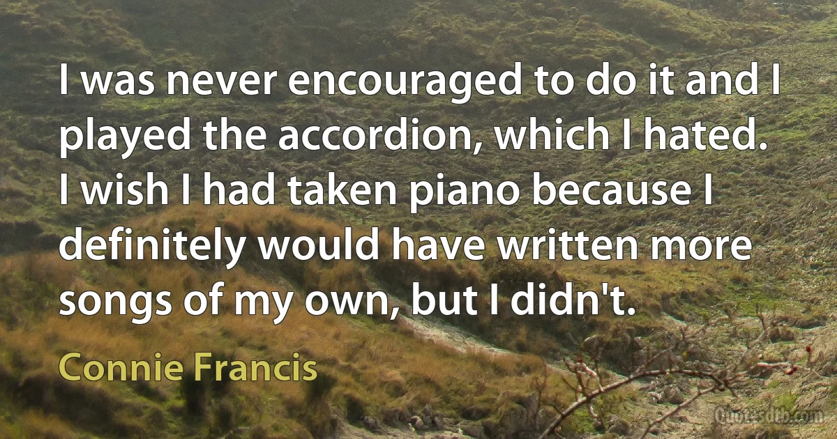 I was never encouraged to do it and I played the accordion, which I hated. I wish I had taken piano because I definitely would have written more songs of my own, but I didn't. (Connie Francis)