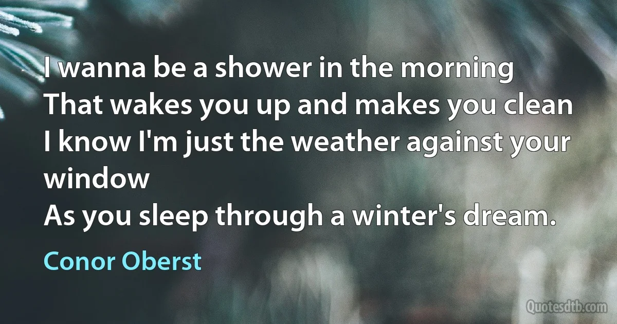 I wanna be a shower in the morning
That wakes you up and makes you clean
I know I'm just the weather against your window
As you sleep through a winter's dream. (Conor Oberst)