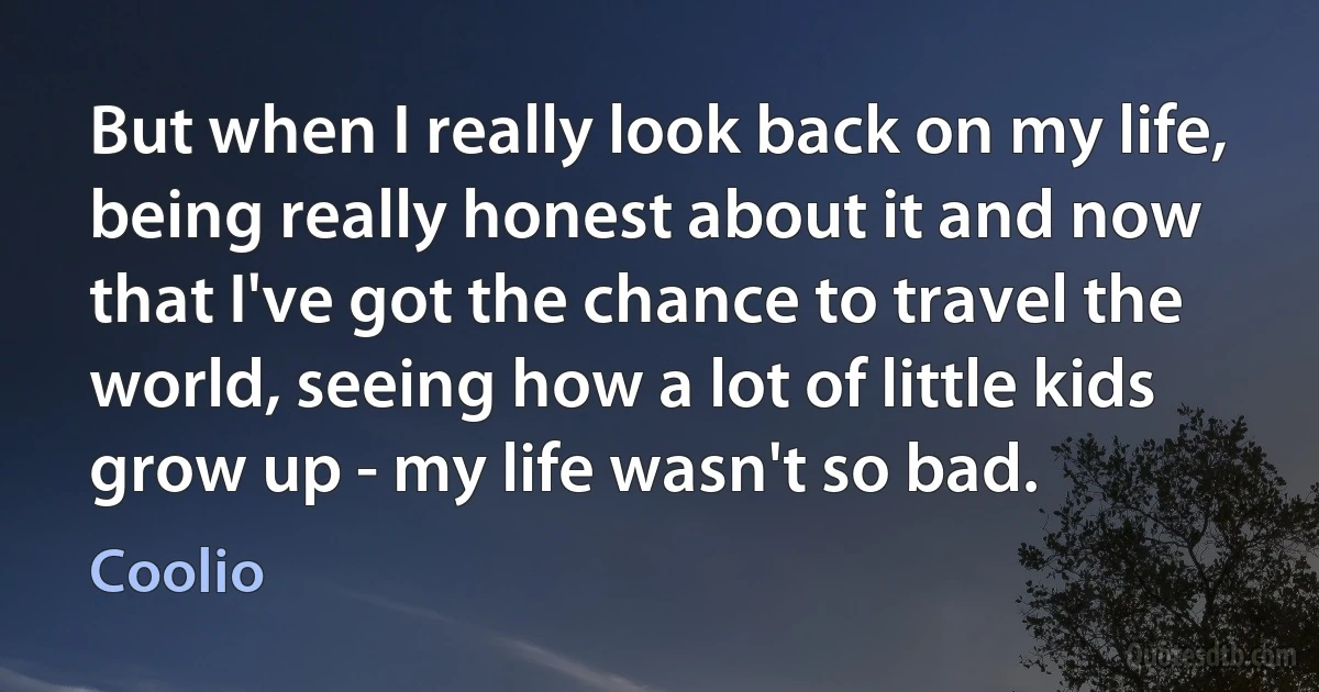 But when I really look back on my life, being really honest about it and now that I've got the chance to travel the world, seeing how a lot of little kids grow up - my life wasn't so bad. (Coolio)