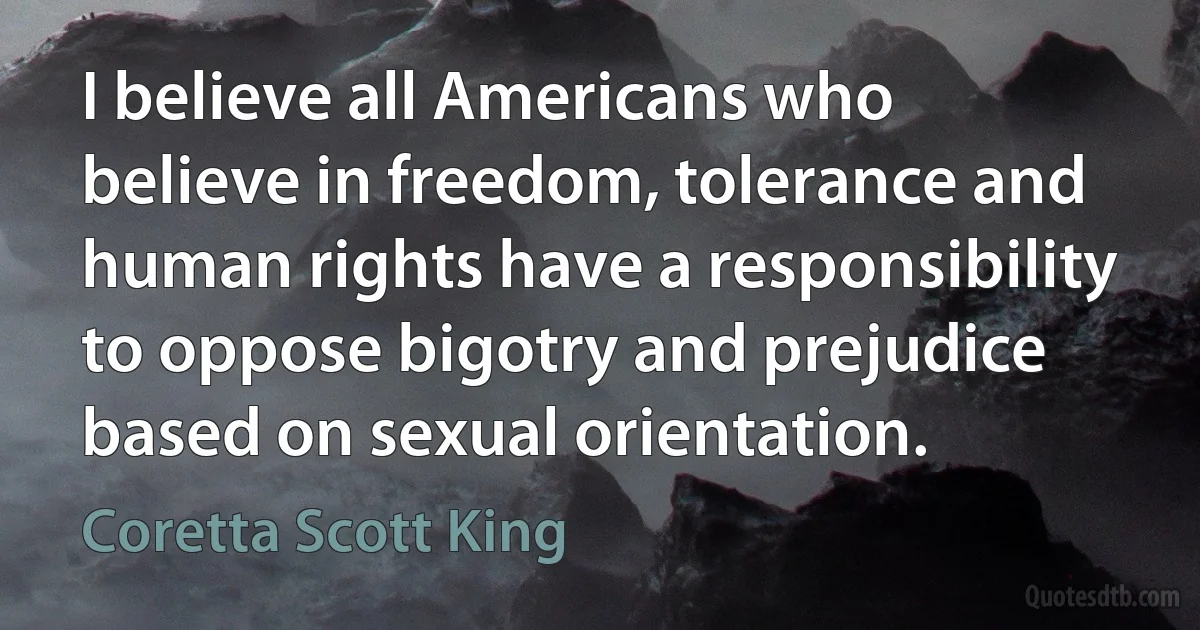 I believe all Americans who believe in freedom, tolerance and human rights have a responsibility to oppose bigotry and prejudice based on sexual orientation. (Coretta Scott King)