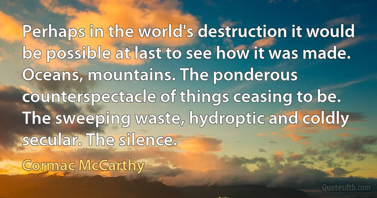 Perhaps in the world's destruction it would be possible at last to see how it was made. Oceans, mountains. The ponderous counterspectacle of things ceasing to be. The sweeping waste, hydroptic and coldly secular. The silence. (Cormac McCarthy)