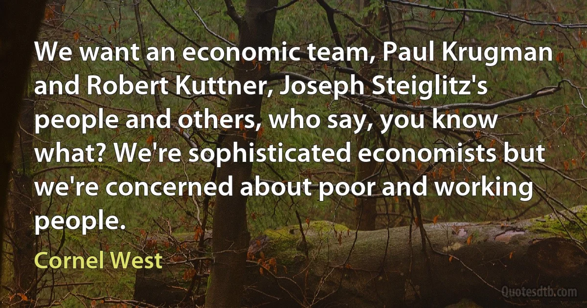 We want an economic team, Paul Krugman and Robert Kuttner, Joseph Steiglitz's people and others, who say, you know what? We're sophisticated economists but we're concerned about poor and working people. (Cornel West)