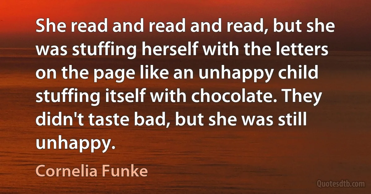 She read and read and read, but she was stuffing herself with the letters on the page like an unhappy child stuffing itself with chocolate. They didn't taste bad, but she was still unhappy. (Cornelia Funke)