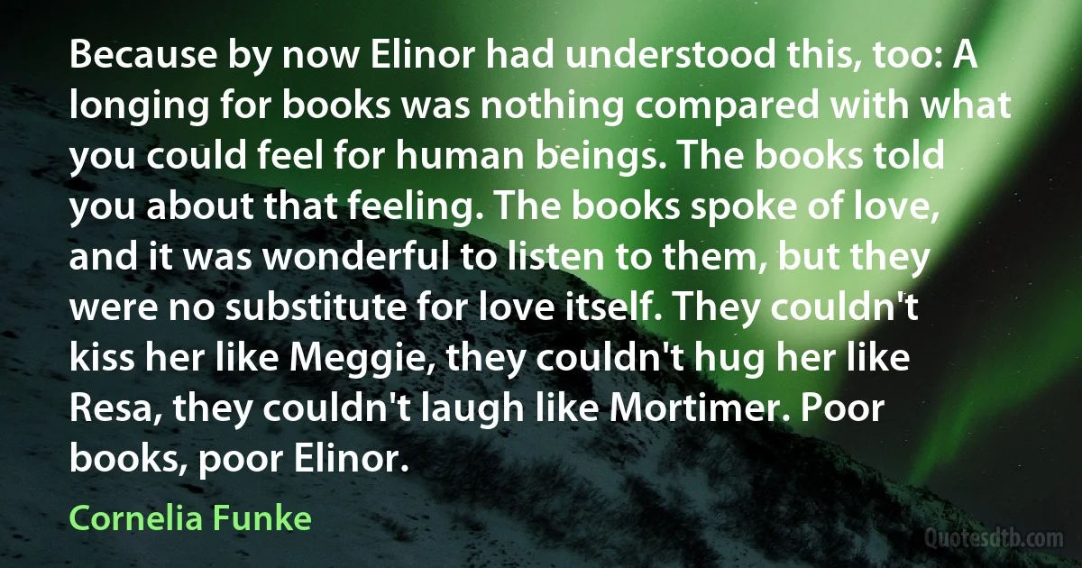 Because by now Elinor had understood this, too: A longing for books was nothing compared with what you could feel for human beings. The books told you about that feeling. The books spoke of love, and it was wonderful to listen to them, but they were no substitute for love itself. They couldn't kiss her like Meggie, they couldn't hug her like Resa, they couldn't laugh like Mortimer. Poor books, poor Elinor. (Cornelia Funke)