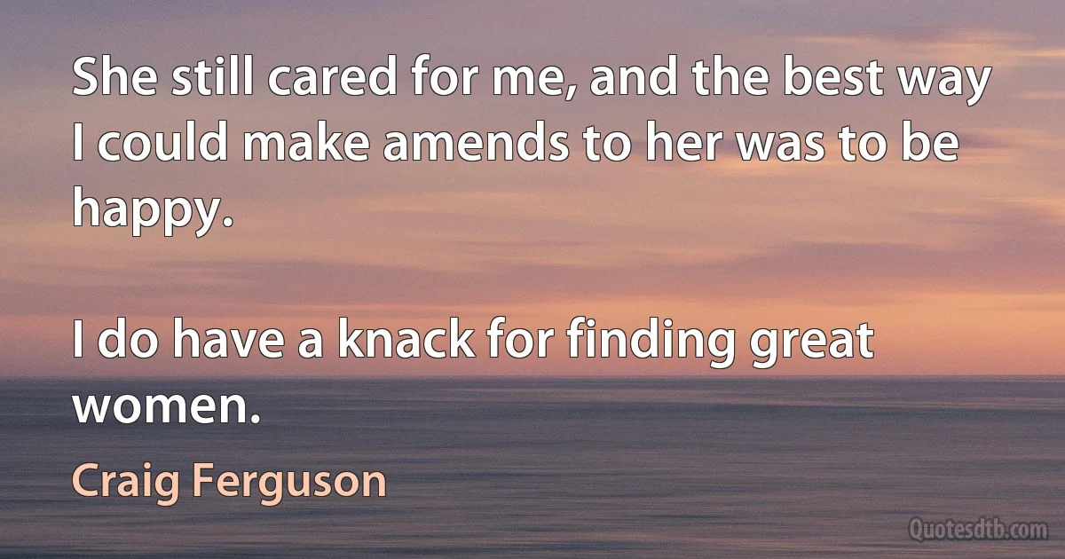 She still cared for me, and the best way I could make amends to her was to be happy.

I do have a knack for finding great women. (Craig Ferguson)