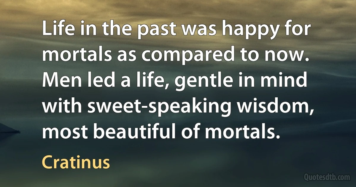 Life in the past was happy for mortals as compared to now. Men led a life, gentle in mind with sweet-speaking wisdom, most beautiful of mortals. (Cratinus)