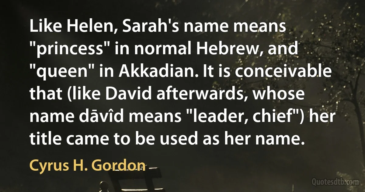 Like Helen, Sarah's name means "princess" in normal Hebrew, and "queen" in Akkadian. It is conceivable that (like David afterwards, whose name dāvîd means "leader, chief") her title came to be used as her name. (Cyrus H. Gordon)