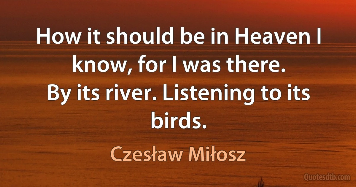 How it should be in Heaven I know, for I was there.
By its river. Listening to its birds. (Czesław Miłosz)