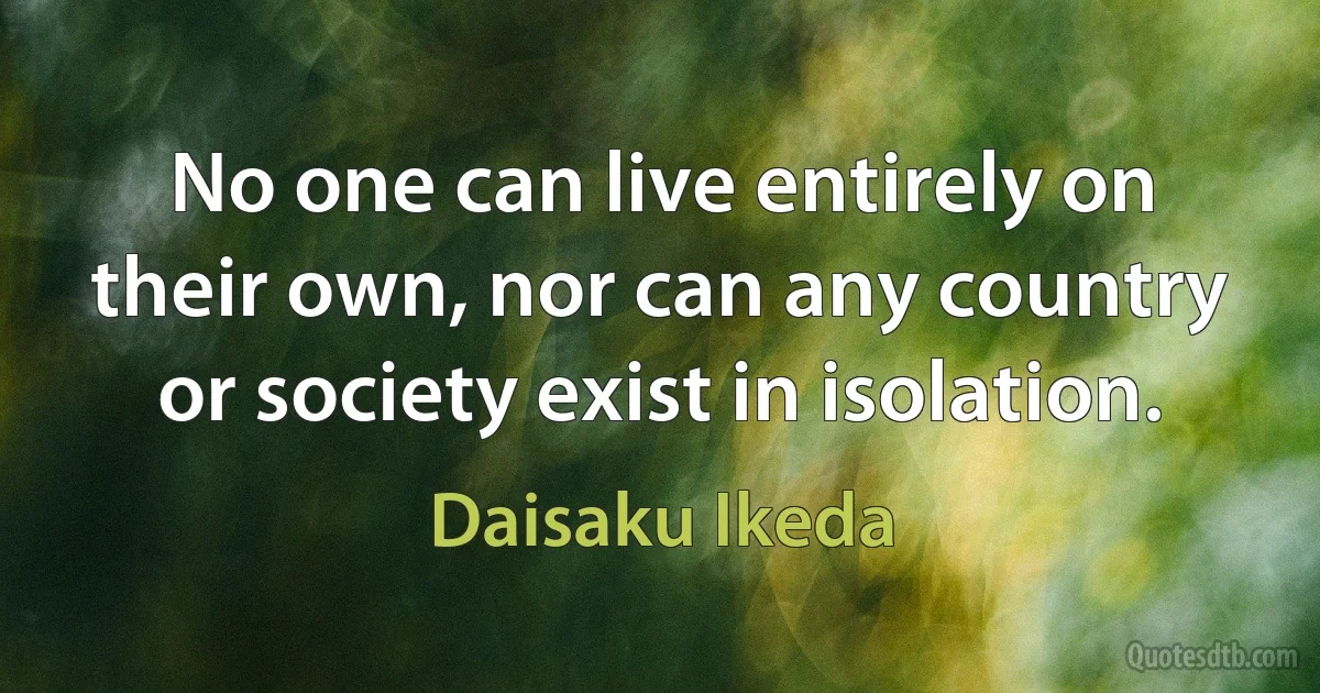 No one can live entirely on their own, nor can any country or society exist in isolation. (Daisaku Ikeda)