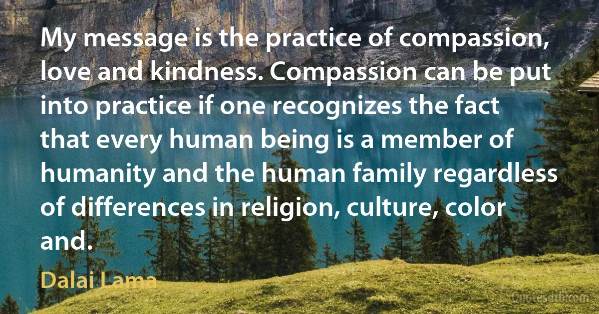 My message is the practice of compassion, love and kindness. Compassion can be put into practice if one recognizes the fact that every human being is a member of humanity and the human family regardless of differences in religion, culture, color and. (Dalai Lama)