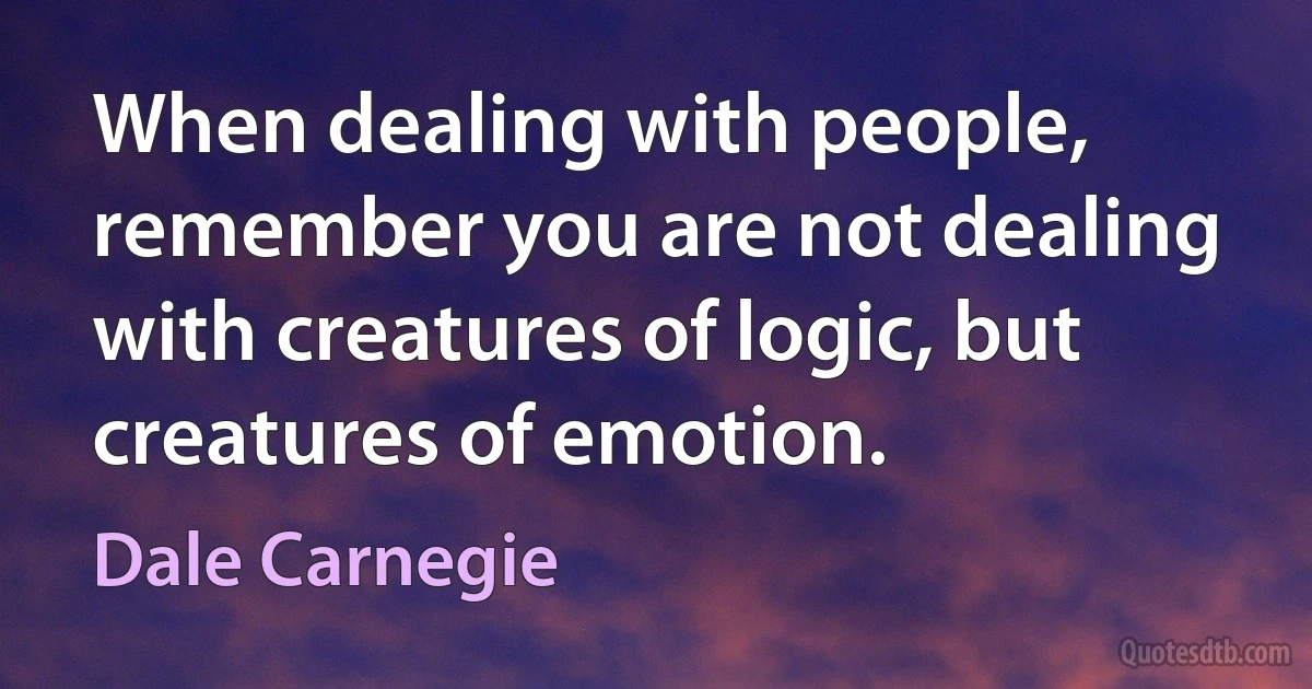 When dealing with people, remember you are not dealing with creatures of logic, but creatures of emotion. (Dale Carnegie)