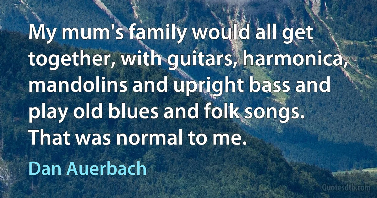 My mum's family would all get together, with guitars, harmonica, mandolins and upright bass and play old blues and folk songs. That was normal to me. (Dan Auerbach)