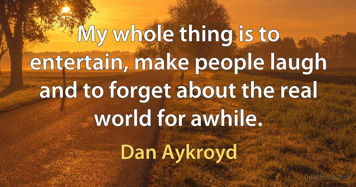 My whole thing is to entertain, make people laugh and to forget about the real world for awhile. (Dan Aykroyd)