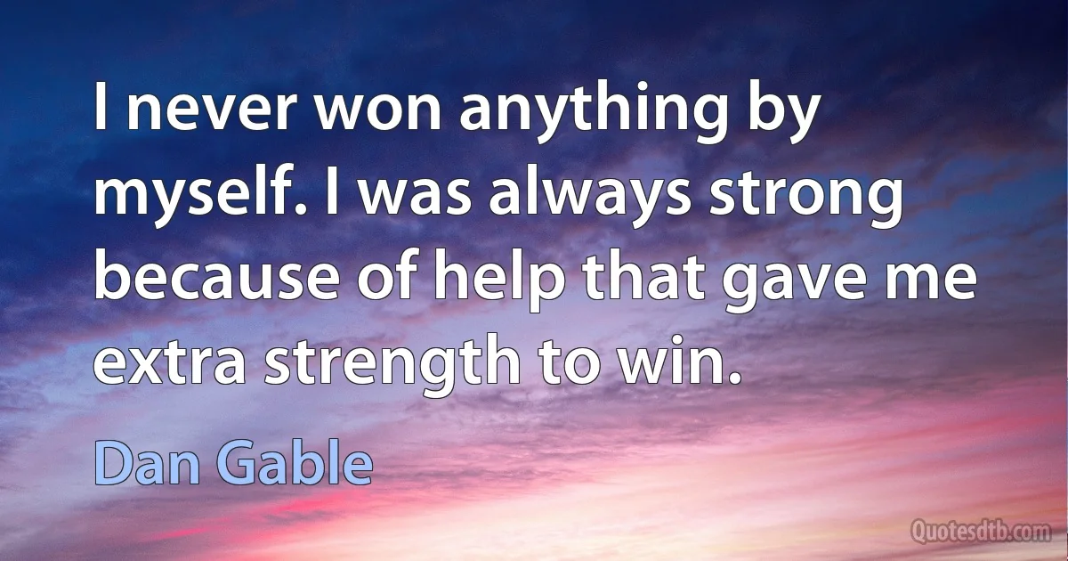 I never won anything by myself. I was always strong because of help that gave me extra strength to win. (Dan Gable)