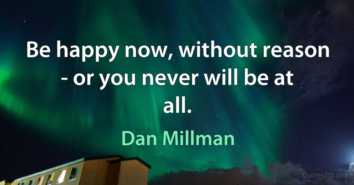 Be happy now, without reason - or you never will be at all. (Dan Millman)