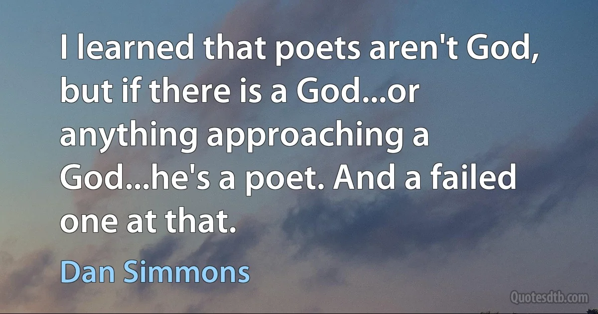 I learned that poets aren't God, but if there is a God...or anything approaching a God...he's a poet. And a failed one at that. (Dan Simmons)