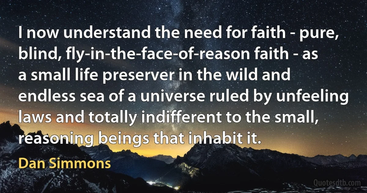 I now understand the need for faith - pure, blind, fly-in-the-face-of-reason faith - as a small life preserver in the wild and endless sea of a universe ruled by unfeeling laws and totally indifferent to the small, reasoning beings that inhabit it. (Dan Simmons)