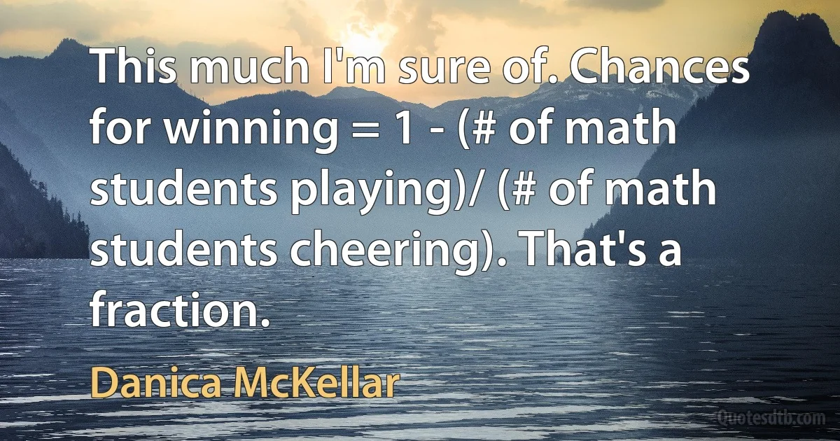 This much I'm sure of. Chances for winning = 1 - (# of math students playing)/ (# of math students cheering). That's a fraction. (Danica McKellar)