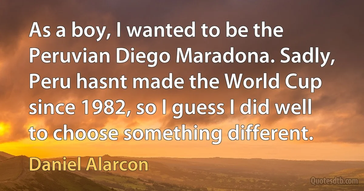 As a boy, I wanted to be the Peruvian Diego Maradona. Sadly, Peru hasnt made the World Cup since 1982, so I guess I did well to choose something different. (Daniel Alarcon)