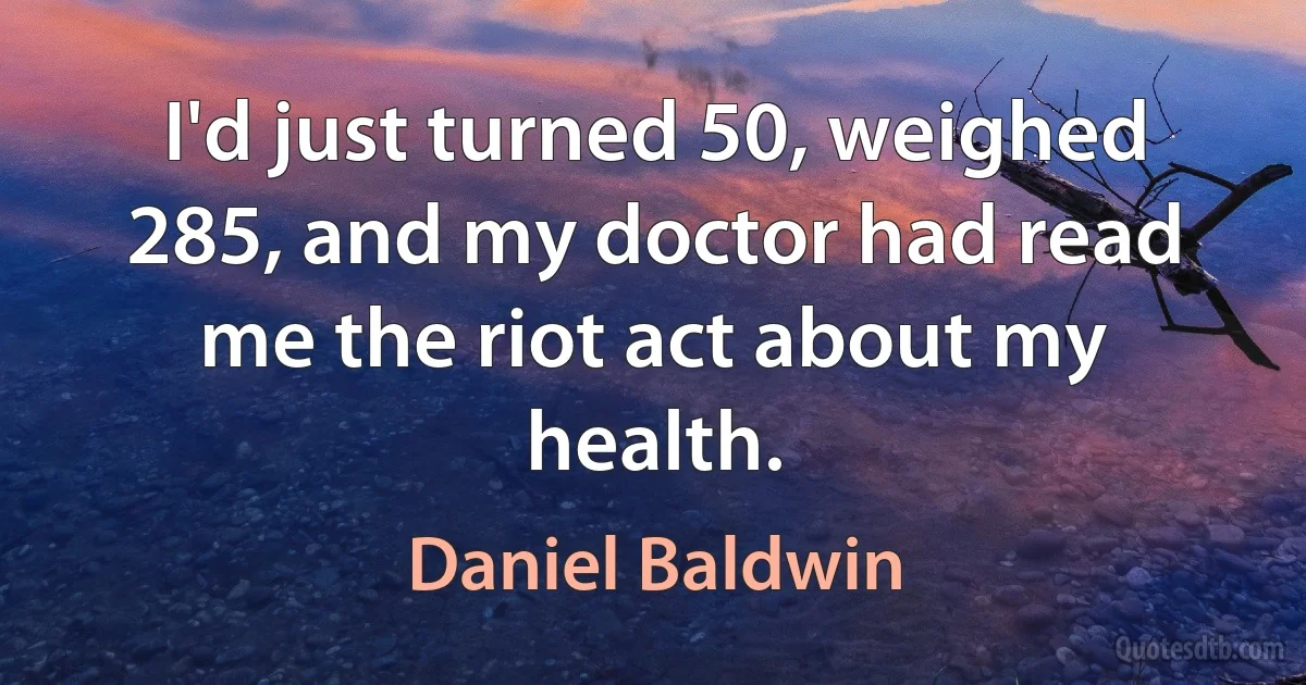 I'd just turned 50, weighed 285, and my doctor had read me the riot act about my health. (Daniel Baldwin)