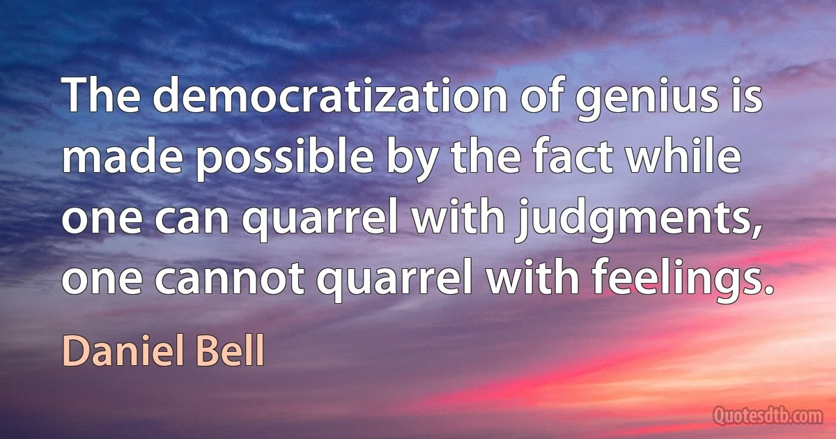 The democratization of genius is made possible by the fact while one can quarrel with judgments, one cannot quarrel with feelings. (Daniel Bell)