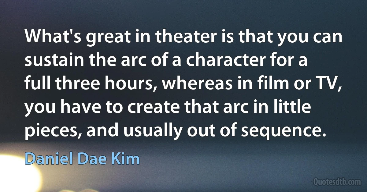 What's great in theater is that you can sustain the arc of a character for a full three hours, whereas in film or TV, you have to create that arc in little pieces, and usually out of sequence. (Daniel Dae Kim)