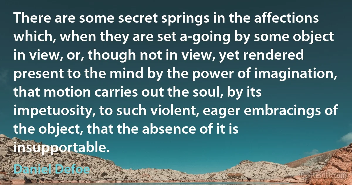 There are some secret springs in the affections which, when they are set a-going by some object in view, or, though not in view, yet rendered present to the mind by the power of imagination, that motion carries out the soul, by its impetuosity, to such violent, eager embracings of the object, that the absence of it is insupportable. (Daniel Defoe)