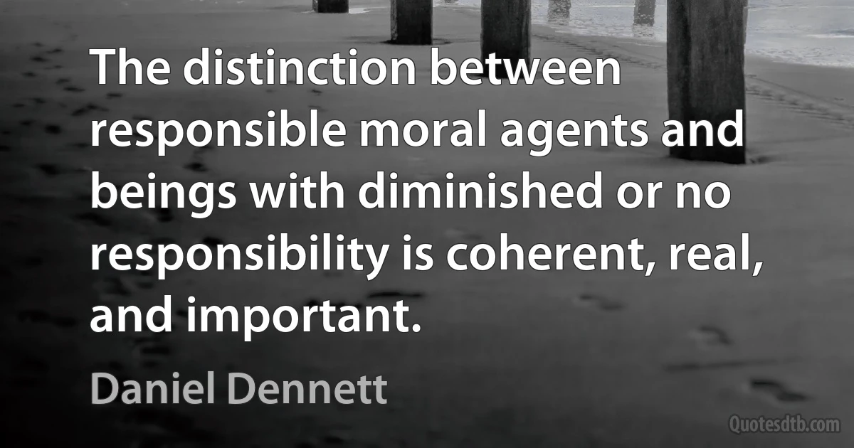 The distinction between responsible moral agents and beings with diminished or no responsibility is coherent, real, and important. (Daniel Dennett)