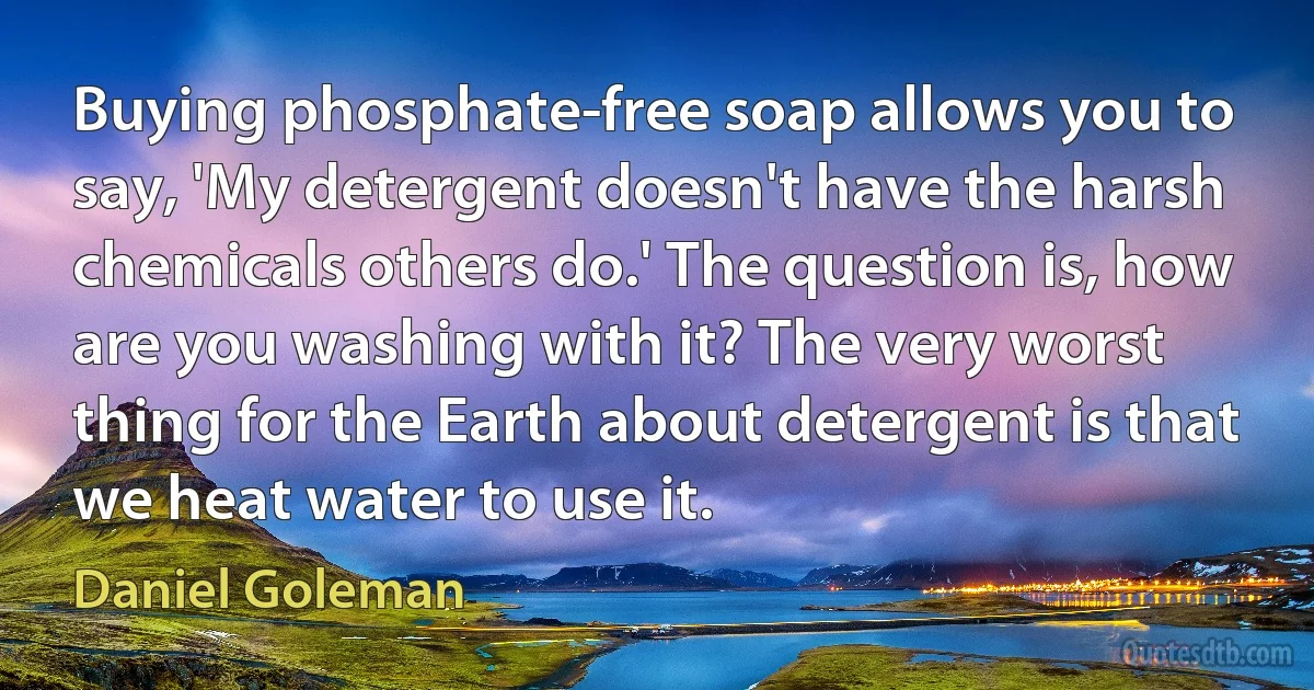 Buying phosphate-free soap allows you to say, 'My detergent doesn't have the harsh chemicals others do.' The question is, how are you washing with it? The very worst thing for the Earth about detergent is that we heat water to use it. (Daniel Goleman)