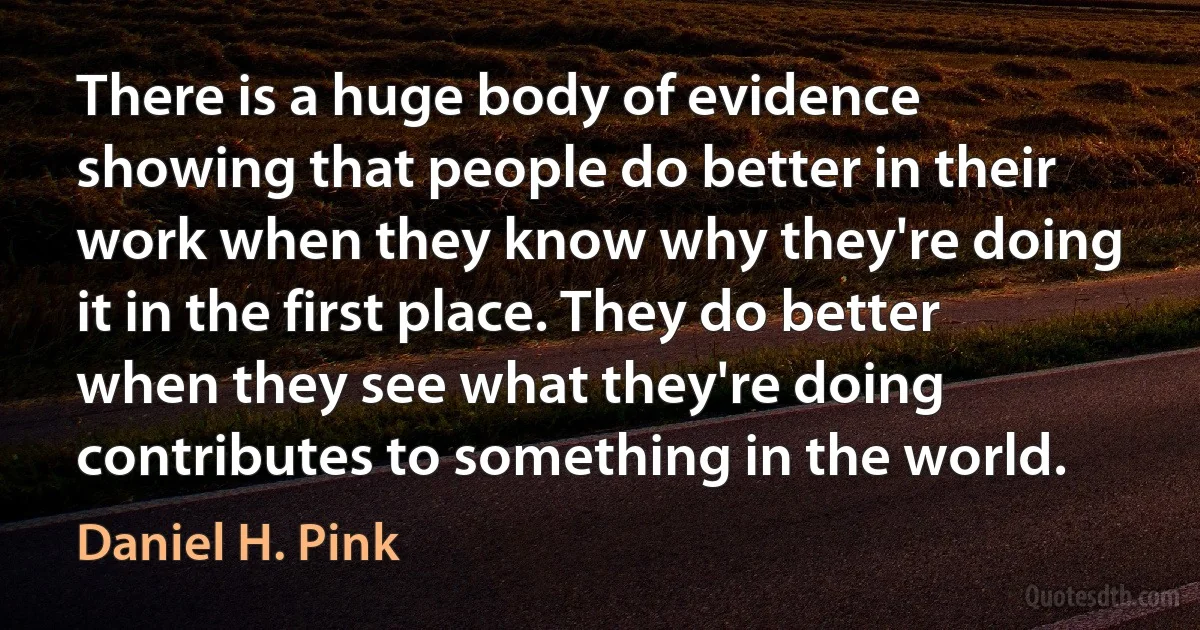 There is a huge body of evidence showing that people do better in their work when they know why they're doing it in the first place. They do better when they see what they're doing contributes to something in the world. (Daniel H. Pink)