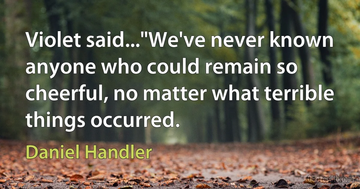 Violet said..."We've never known anyone who could remain so cheerful, no matter what terrible things occurred. (Daniel Handler)