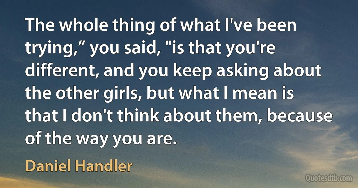 The whole thing of what I've been trying,” you said, "is that you're different, and you keep asking about the other girls, but what I mean is that I don't think about them, because of the way you are. (Daniel Handler)