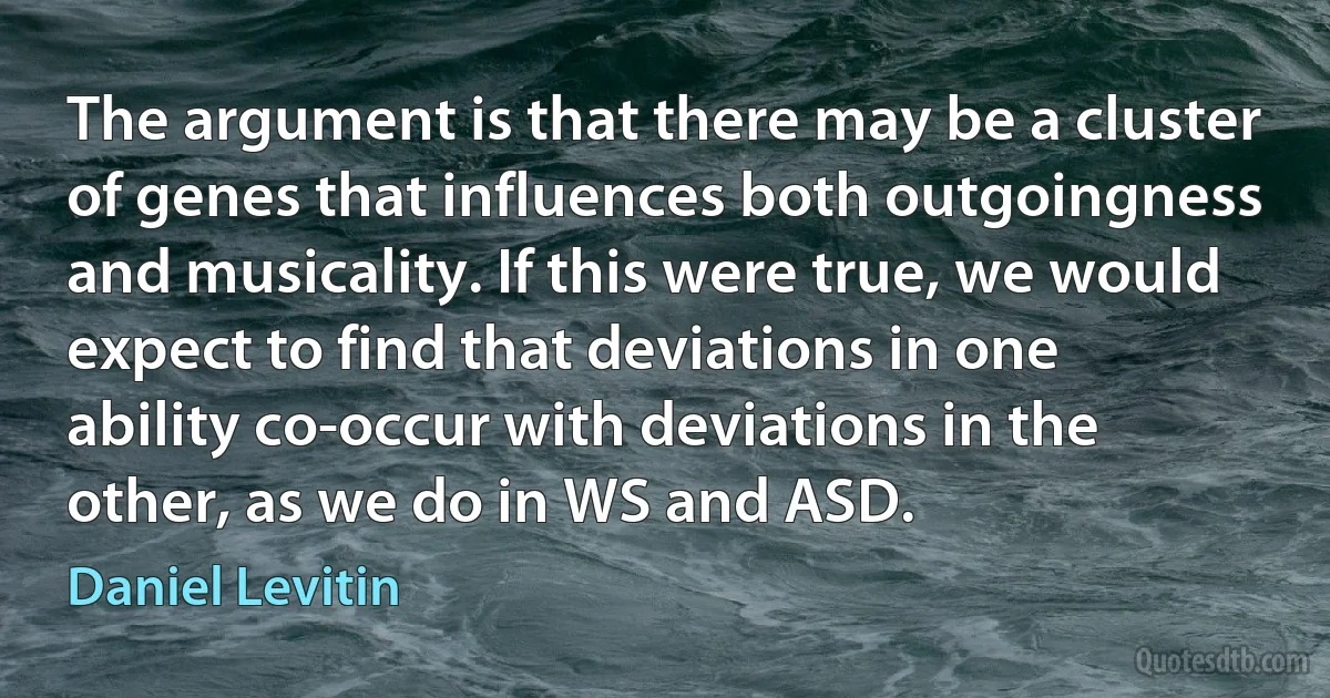 The argument is that there may be a cluster of genes that influences both outgoingness and musicality. If this were true, we would expect to find that deviations in one ability co-occur with deviations in the other, as we do in WS and ASD. (Daniel Levitin)