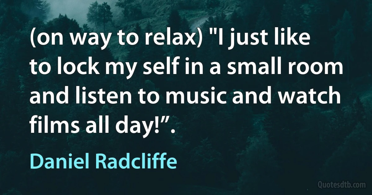 (on way to relax) "I just like to lock my self in a small room and listen to music and watch films all day!”. (Daniel Radcliffe)