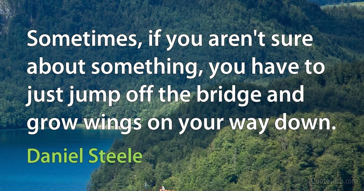 Sometimes, if you aren't sure about something, you have to just jump off the bridge and grow wings on your way down. (Daniel Steele)