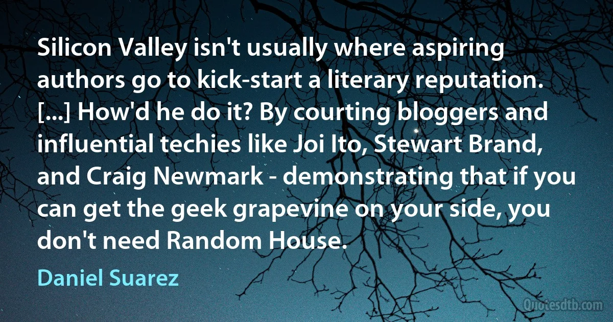 Silicon Valley isn't usually where aspiring authors go to kick-start a literary reputation. [...] How'd he do it? By courting bloggers and influential techies like Joi Ito, Stewart Brand, and Craig Newmark - demonstrating that if you can get the geek grapevine on your side, you don't need Random House. (Daniel Suarez)