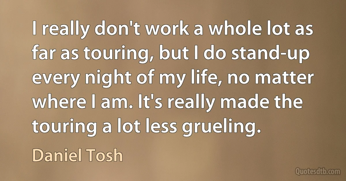 I really don't work a whole lot as far as touring, but I do stand-up every night of my life, no matter where I am. It's really made the touring a lot less grueling. (Daniel Tosh)