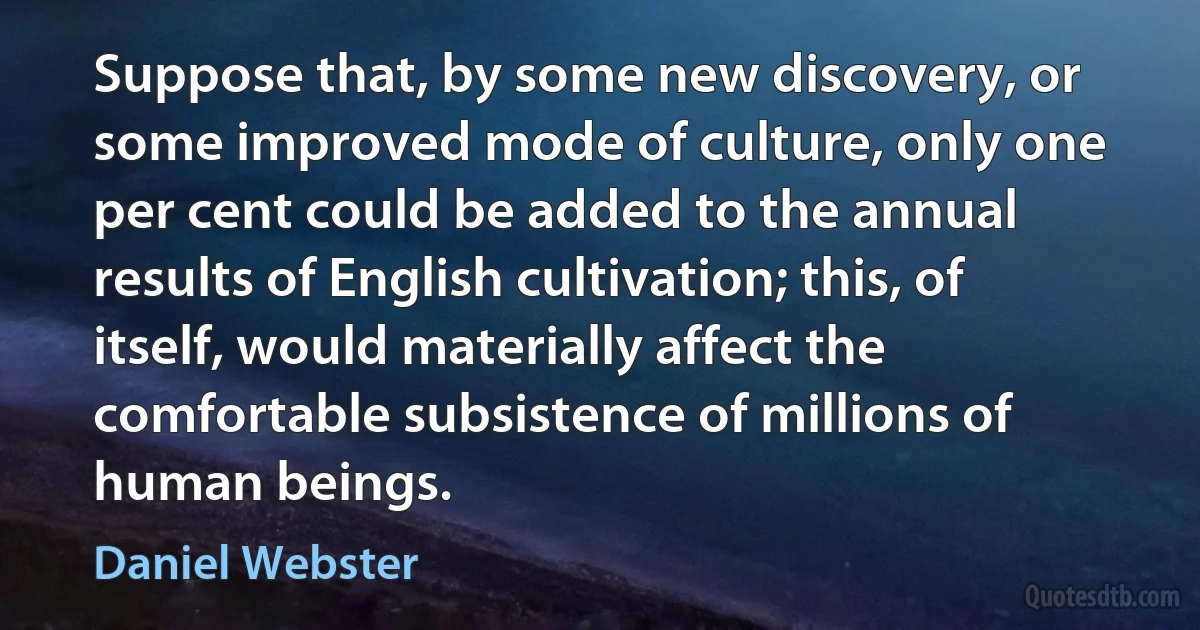 Suppose that, by some new discovery, or some improved mode of culture, only one per cent could be added to the annual results of English cultivation; this, of itself, would materially affect the comfortable subsistence of millions of human beings. (Daniel Webster)