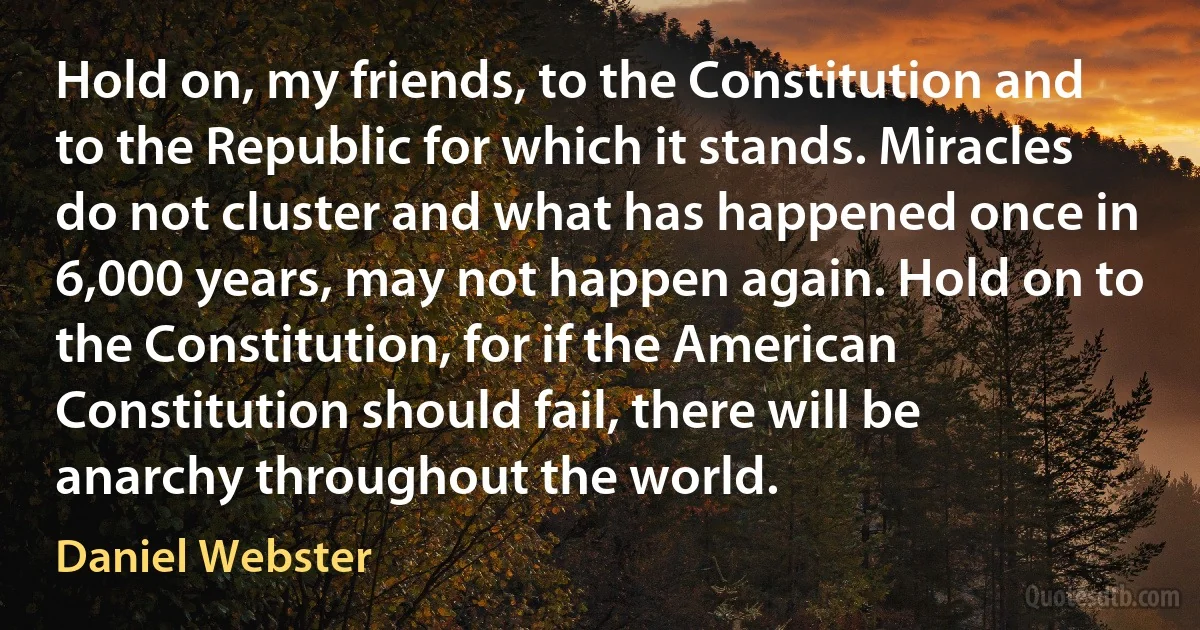 Hold on, my friends, to the Constitution and to the Republic for which it stands. Miracles do not cluster and what has happened once in 6,000 years, may not happen again. Hold on to the Constitution, for if the American Constitution should fail, there will be anarchy throughout the world. (Daniel Webster)