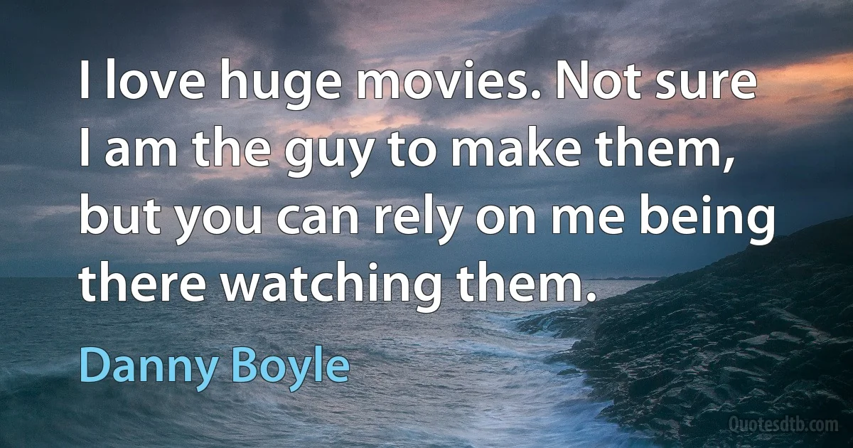 I love huge movies. Not sure I am the guy to make them, but you can rely on me being there watching them. (Danny Boyle)