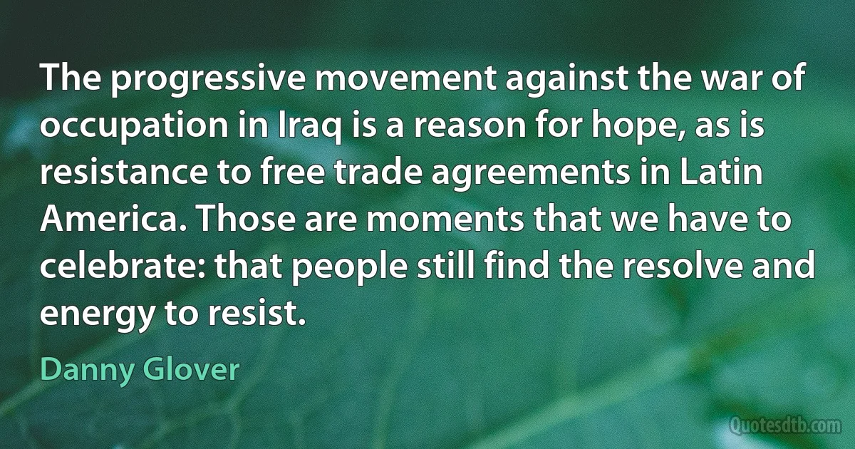 The progressive movement against the war of occupation in Iraq is a reason for hope, as is resistance to free trade agreements in Latin America. Those are moments that we have to celebrate: that people still find the resolve and energy to resist. (Danny Glover)