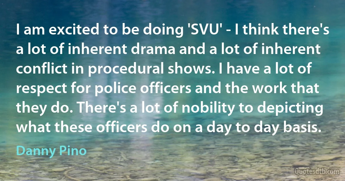 I am excited to be doing 'SVU' - I think there's a lot of inherent drama and a lot of inherent conflict in procedural shows. I have a lot of respect for police officers and the work that they do. There's a lot of nobility to depicting what these officers do on a day to day basis. (Danny Pino)