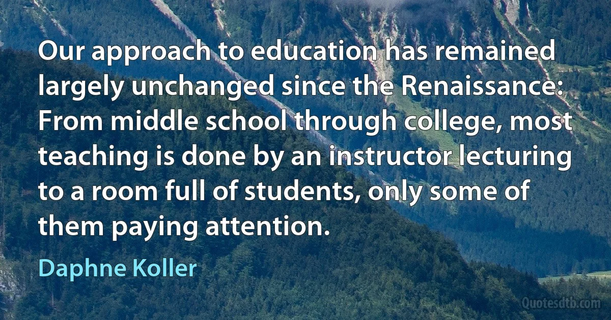 Our approach to education has remained largely unchanged since the Renaissance: From middle school through college, most teaching is done by an instructor lecturing to a room full of students, only some of them paying attention. (Daphne Koller)