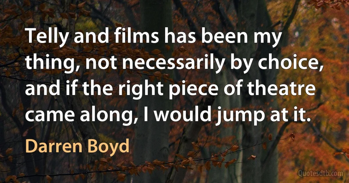 Telly and films has been my thing, not necessarily by choice, and if the right piece of theatre came along, I would jump at it. (Darren Boyd)