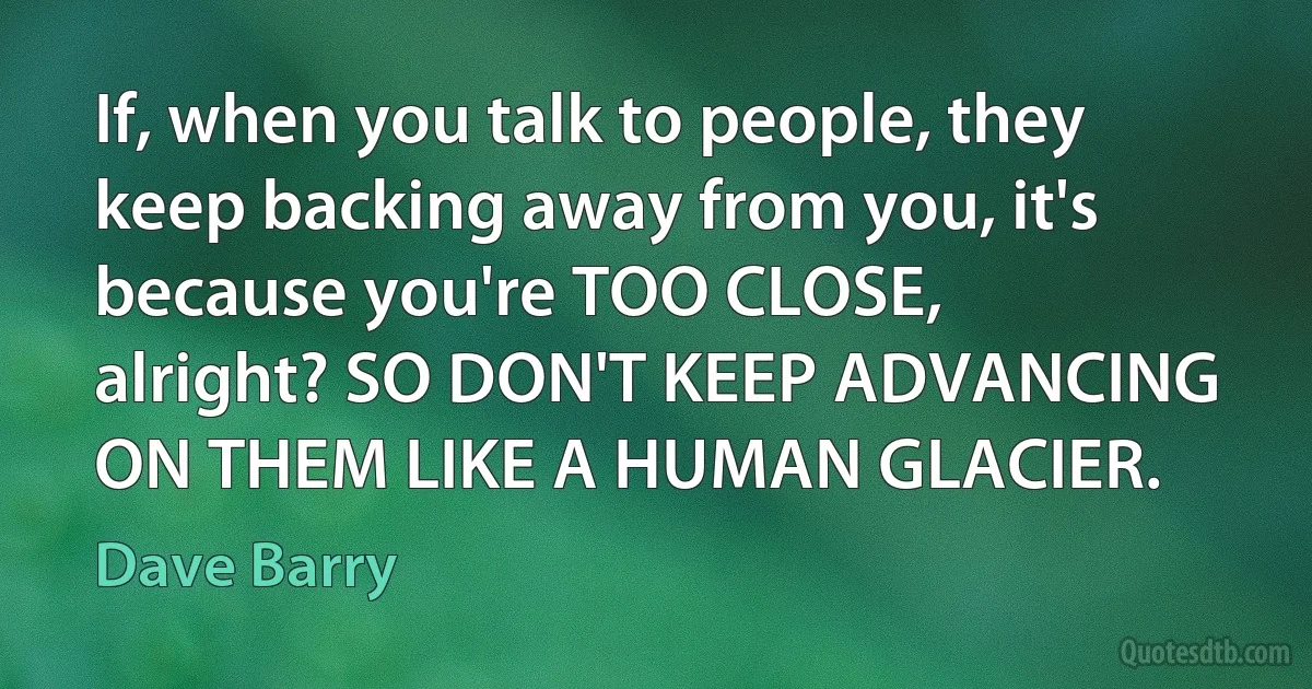 If, when you talk to people, they keep backing away from you, it's because you're TOO CLOSE, alright? SO DON'T KEEP ADVANCING ON THEM LIKE A HUMAN GLACIER. (Dave Barry)